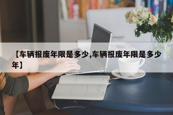 【车辆报废年限是多少,车辆报废年限是多少年】