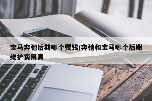 宝马奔驰后期哪个费钱/奔驰和宝马哪个后期维护费用高