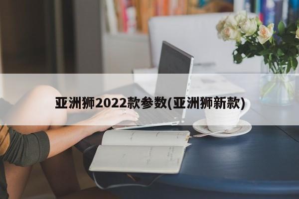亚洲狮2022款参数(亚洲狮新款)