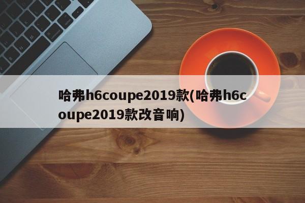 哈弗h6coupe2019款(哈弗h6coupe2019款改音响)