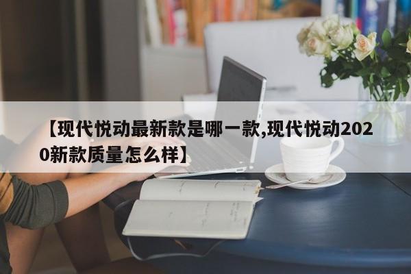 【现代悦动最新款是哪一款,现代悦动2020新款质量怎么样】