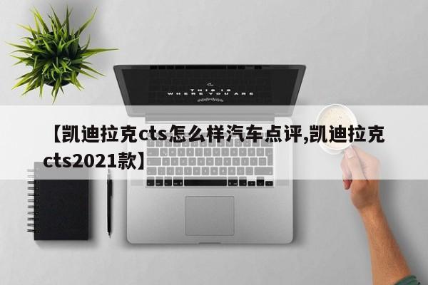 【凯迪拉克cts怎么样汽车点评,凯迪拉克cts2021款】