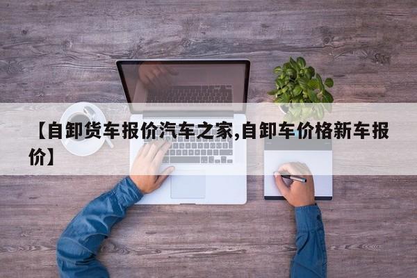 【自卸货车报价汽车之家,自卸车价格新车报价】