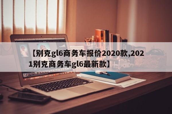 【别克gl6商务车报价2020款,2021别克商务车gl6最新款】