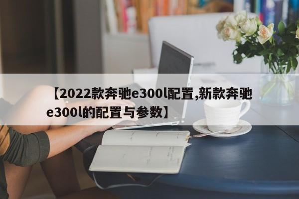 【2022款奔驰e300l配置,新款奔驰e300l的配置与参数】