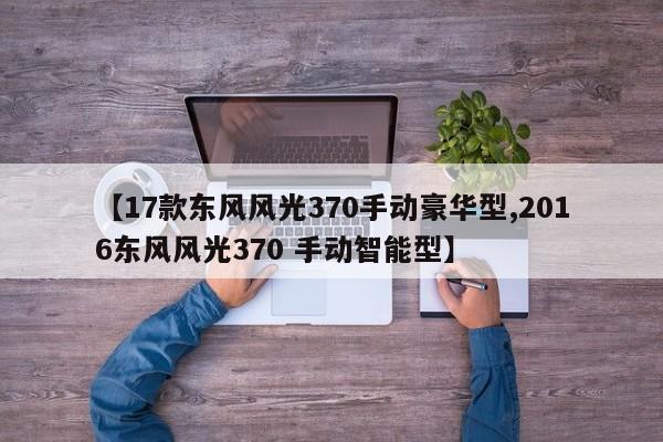 【17款东风风光370手动豪华型,2016东风风光370 手动智能型】
