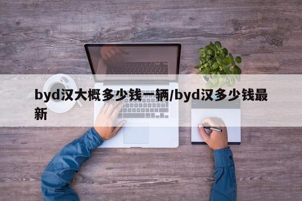 byd汉大概多少钱一辆/byd汉多少钱最新