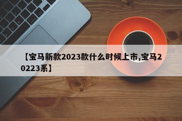 【宝马新款2023款什么时候上市,宝马20223系】