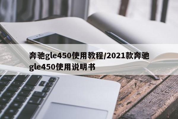 奔驰gle450使用教程/2021款奔驰gle450使用说明书