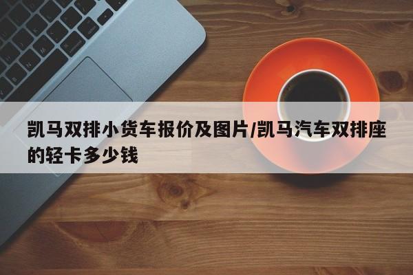 凯马双排小货车报价及图片/凯马汽车双排座的轻卡多少钱