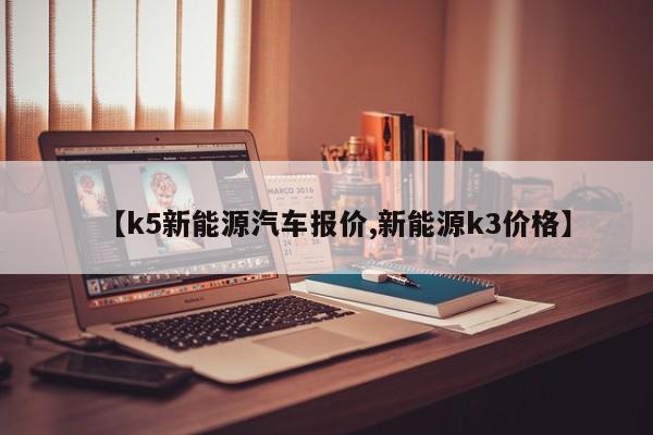 【k5新能源汽车报价,新能源k3价格】