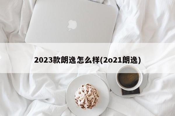 2023款朗逸怎么样(2o21朗逸)