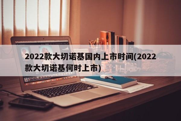 2022款大切诺基国内上市时间(2022款大切诺基何时上市)