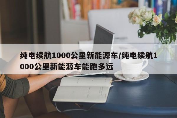 纯电续航1000公里新能源车/纯电续航1000公里新能源车能跑多远