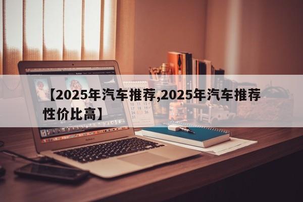 【2025年汽车推荐,2025年汽车推荐性价比高】