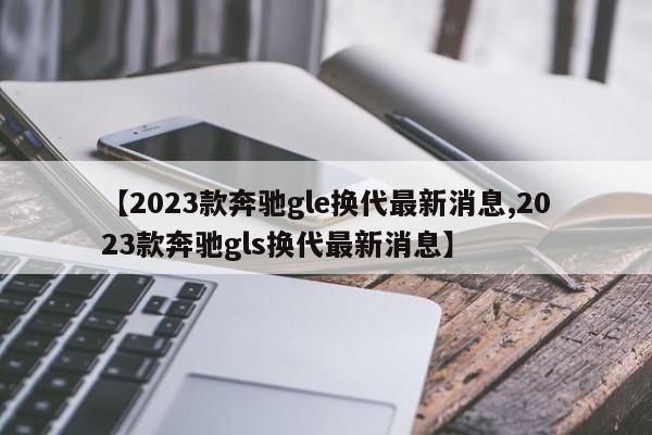 【2023款奔驰gle换代最新消息,2023款奔驰gls换代最新消息】
