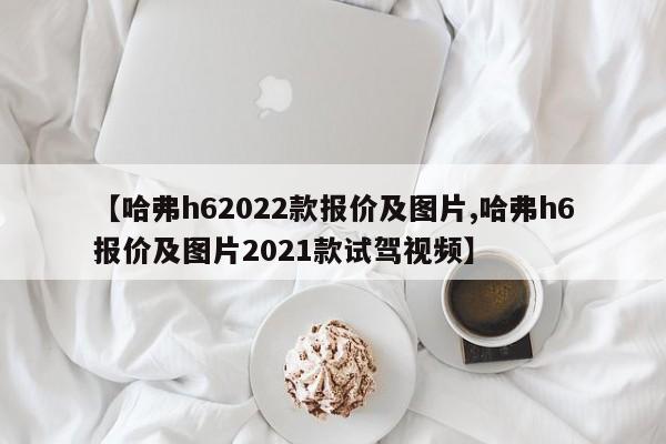 【哈弗h62022款报价及图片,哈弗h6报价及图片2021款试驾视频】