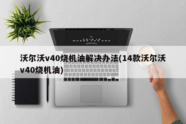 沃尔沃v40烧机油解决办法(14款沃尔沃v40烧机油)