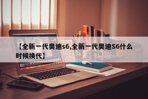 【全新一代奥迪s6,全新一代奥迪S6什么时候换代】