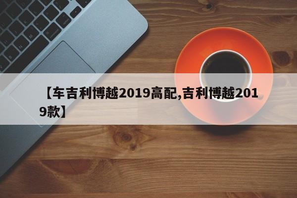 【车吉利博越2019高配,吉利博越2019款】