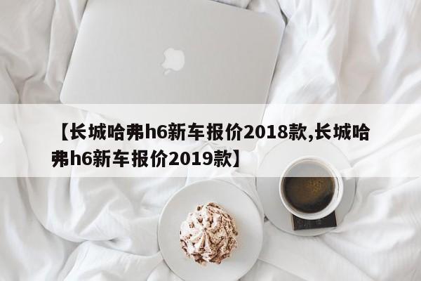 【长城哈弗h6新车报价2018款,长城哈弗h6新车报价2019款】