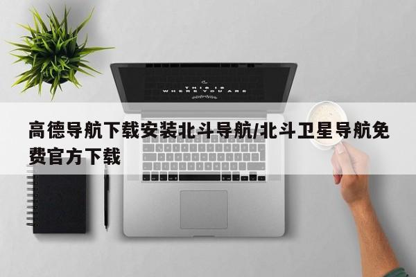 高德导航下载安装北斗导航/北斗卫星导航免费官方下载