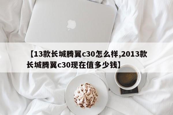 【13款长城腾翼c30怎么样,2013款长城腾翼c30现在值多少钱】